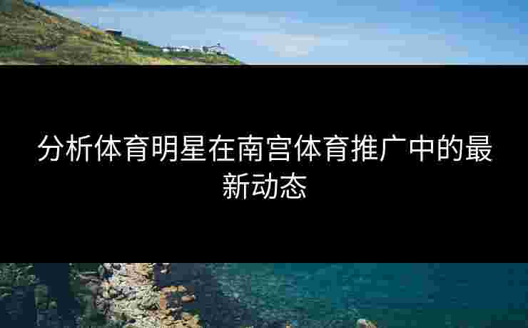 分析体育明星在南宫体育推广中的最新动态