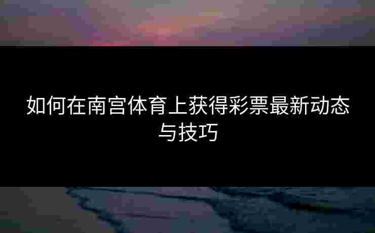 如何在南宫体育上获得彩票最新动态与技巧
