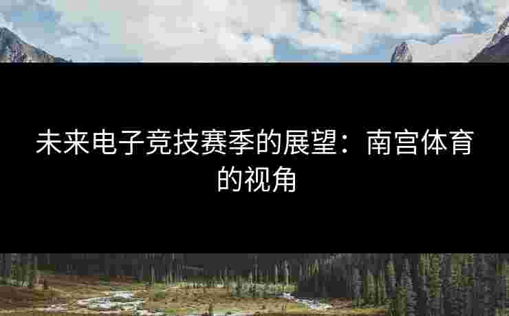未来电子竞技赛季的展望:南宫体育的视角 未来电子竞技赛季的展望:南宫体育的视角