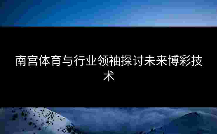 南宫体育与行业领袖探讨未来博彩技术