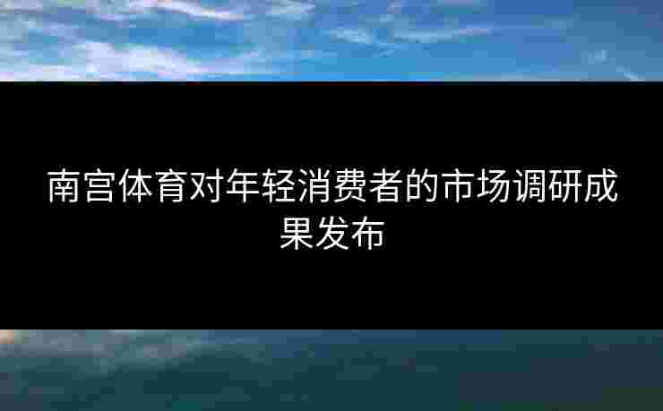 南宫体育对年轻消费者的市场调研成果发布