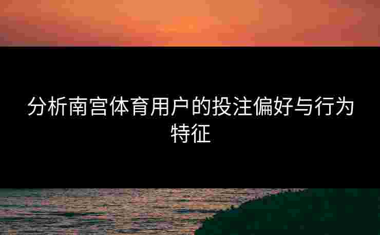 分析南宫体育用户的投注偏好与行为特征