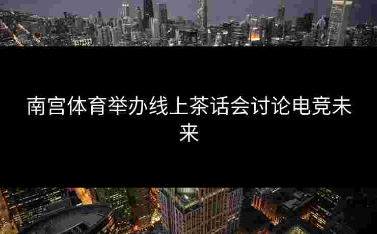 南宫体育举办线上茶话会讨论电竞未来