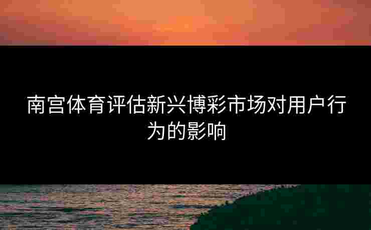 南宫体育评估新兴博彩市场对用户行为的影响