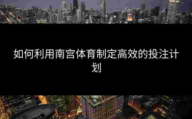 如何利用南宫体育制定高效的投注计划