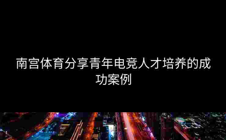 南宫体育分享青年电竞人才培养的成功案例