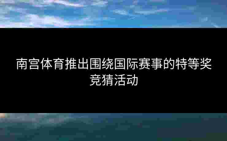 南宫体育推出围绕国际赛事的特等奖竞猜活动