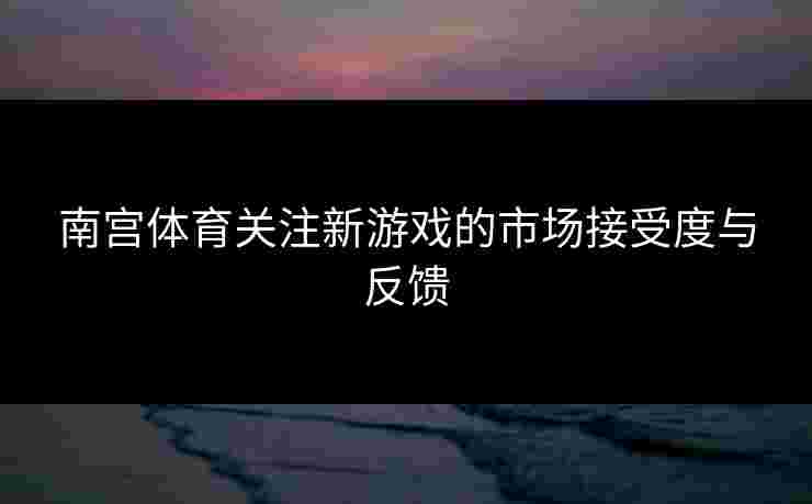 南宫体育关注新游戏的市场接受度与反馈