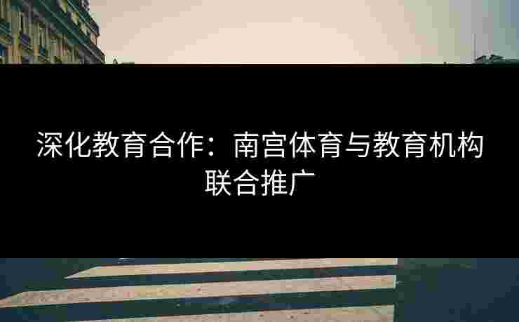 深化教育合作：南宫体育与教育机构联合推广