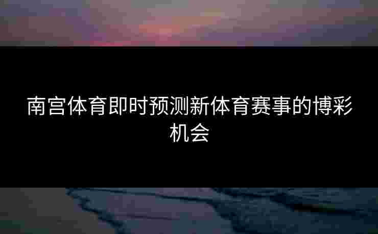 南宫体育即时预测新体育赛事的博彩机会