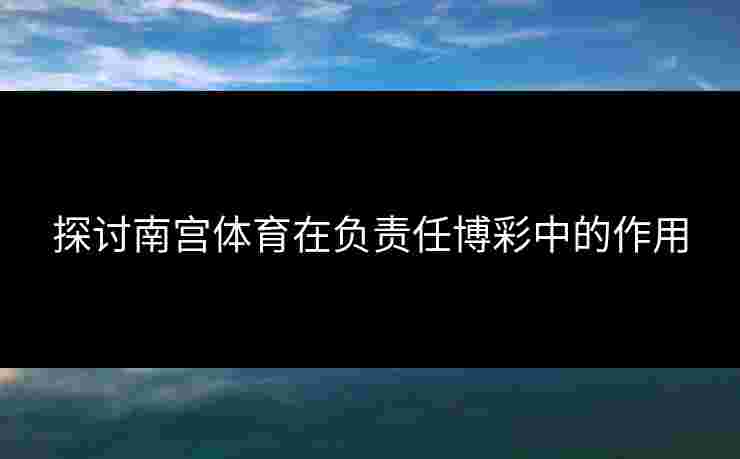 探讨南宫体育在负责任博彩中的作用