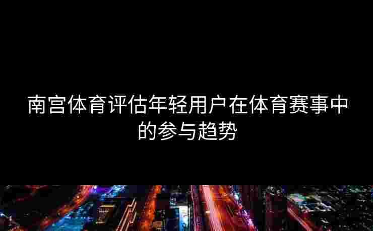 南宫体育评估年轻用户在体育赛事中的参与趋势