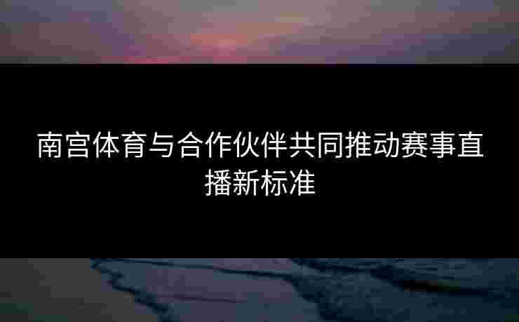 南宫体育与合作伙伴共同推动赛事直播新标准