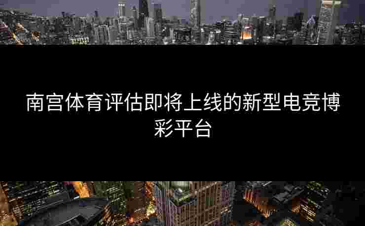 南宫体育评估即将上线的新型电竞博彩平台