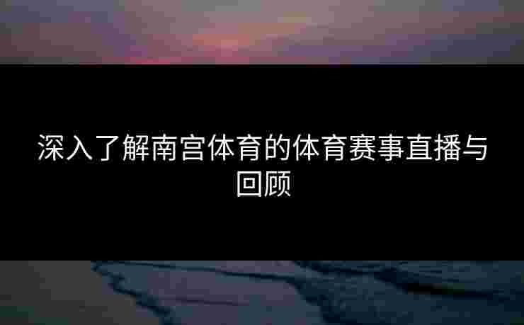 深入了解南宫体育的体育赛事直播与回顾
