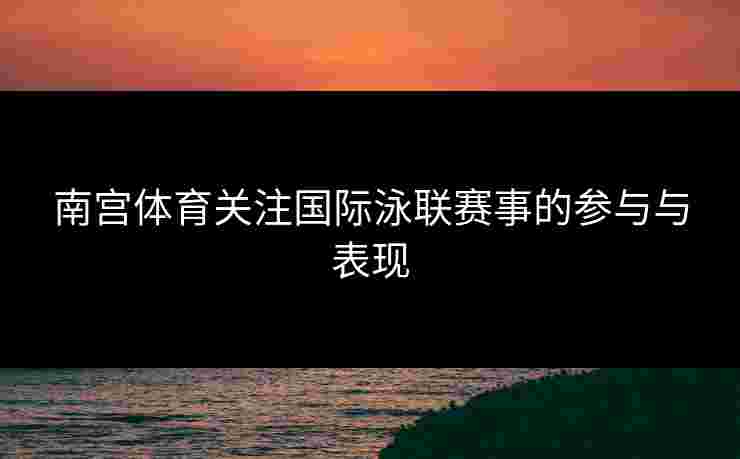 南宫体育关注国际泳联赛事的参与与表现