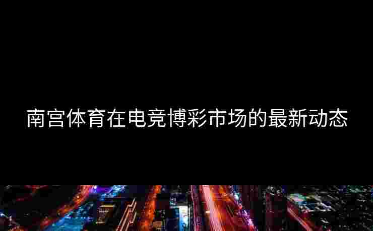 南宫体育在电竞博彩市场的最新动态