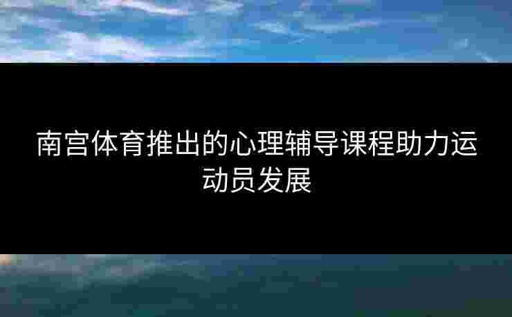 南宫体育推出的心理辅导课程助力运动员发展