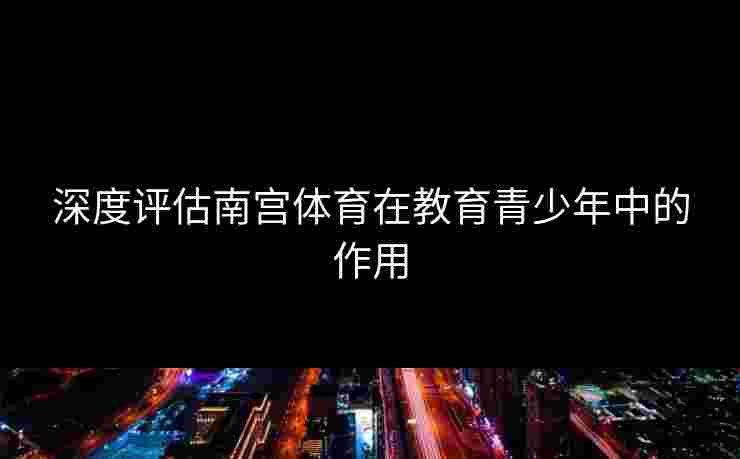 深度评估南宫体育在教育青少年中的作用