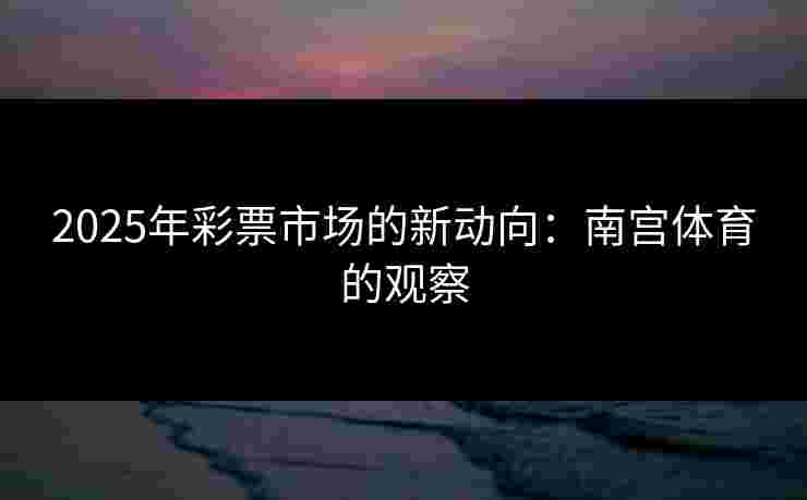 2025年彩票市场的新动向：南宫体育的观察