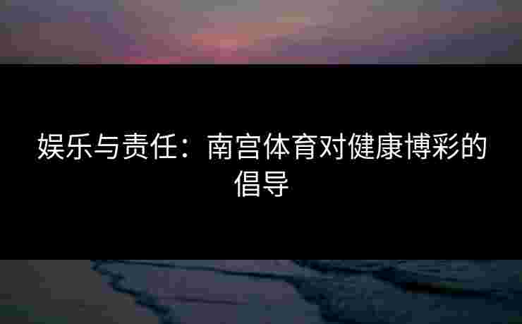 娱乐与责任：南宫体育对健康博彩的倡导