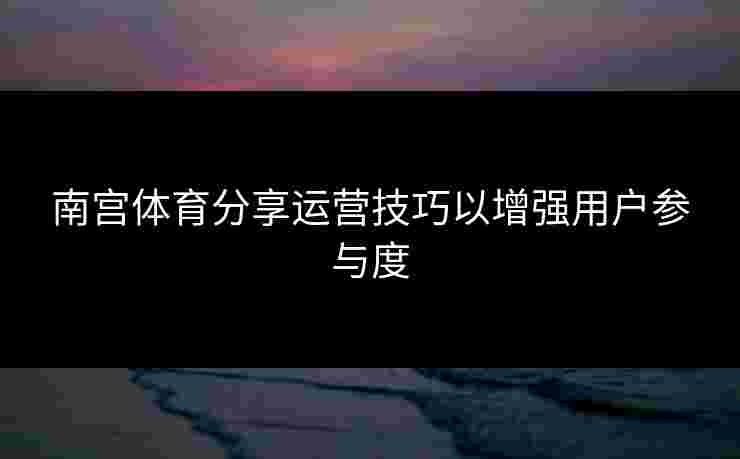 南宫体育分享运营技巧以增强用户参与度
