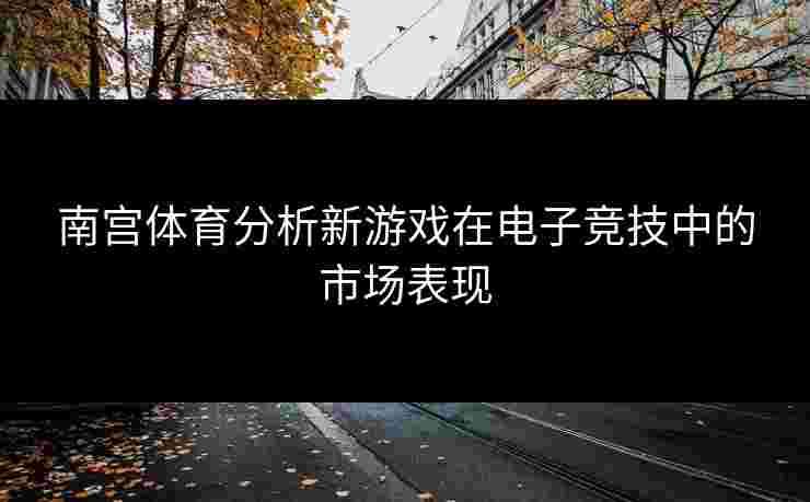 南宫体育分析新游戏在电子竞技中的市场表现