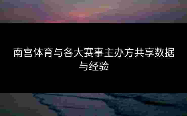 南宫体育与各大赛事主办方共享数据与经验