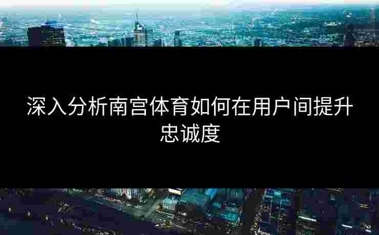 深入分析南宫体育如何在用户间提升忠诚度